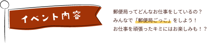 イベント内容　郵便局ってどんなお仕事をしているの？みんなで「郵便局ごっこ」をしよう！お仕事を頑張ったキミにはお楽しみも！？