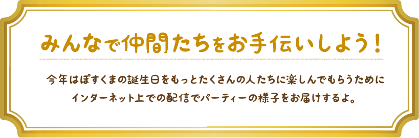 みんなで仲間たちをお手伝いしよう！今年はぽすくまの誕生日をもっとたくさんの人たちに楽しんでもらうためにインターネット上での配信でパーティーの様子をお届けするよ。