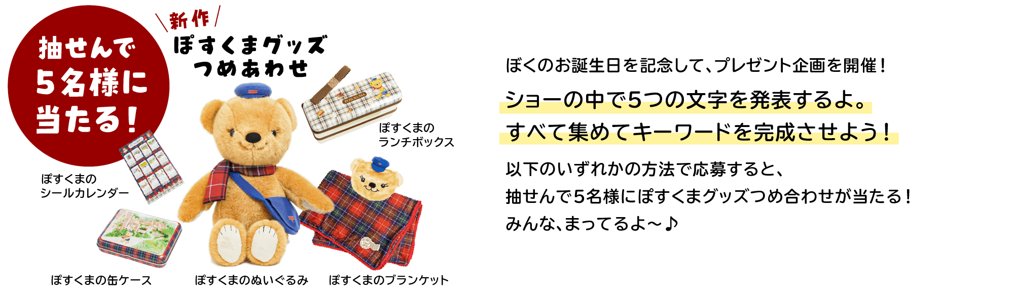 ぼくのお誕生日を記念して、プレゼント企画を開催！ショーの中で５つの文字を発表するよ。すべて集めてキーワードを完成させよう！以下のいずれかの方法で応募すると、抽せんで5名様にぽすくまグッズつめ合わせが当たる！みんな、まってるよ～♪