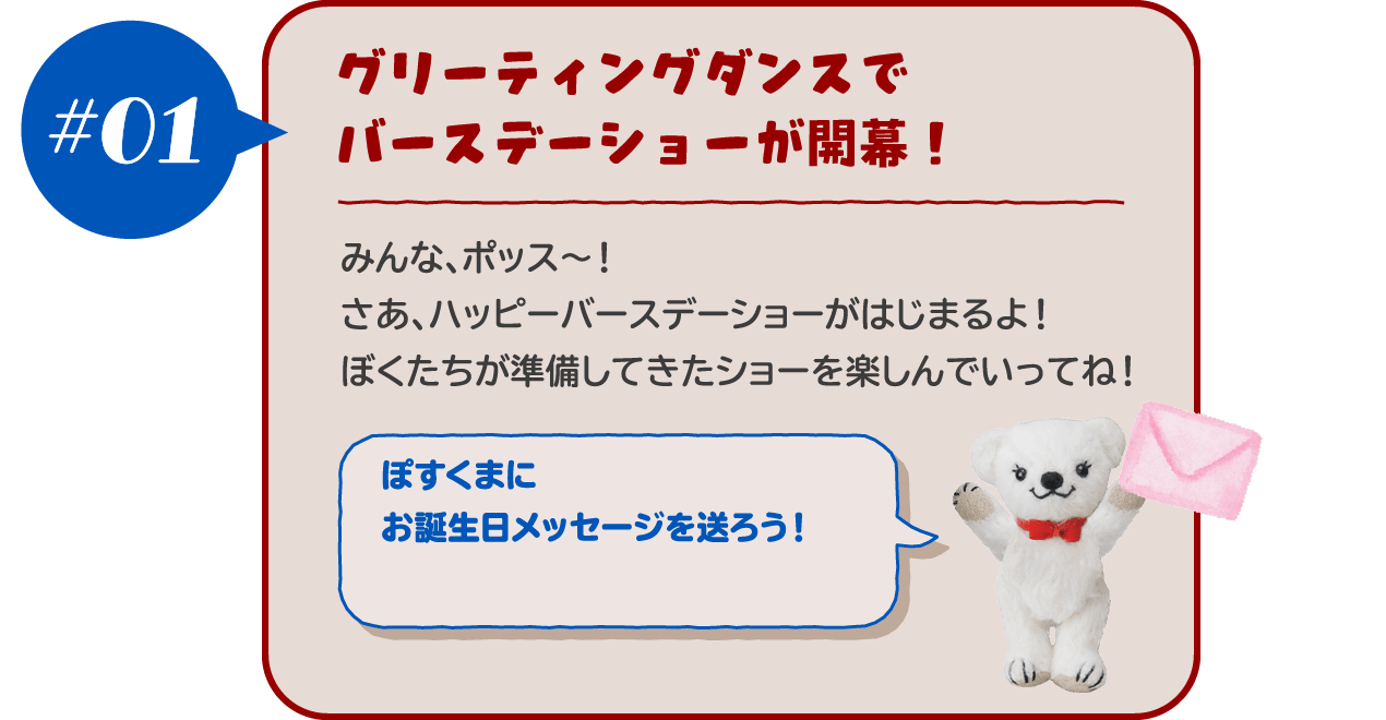 【#01 グリーティングダンスでバースデーショーが開幕！ 】みんな、ポッス～！さあ、ハッピーバースデーショーがはじまるよ！ぼくたちが準備してきたショーを楽しんでいってね！