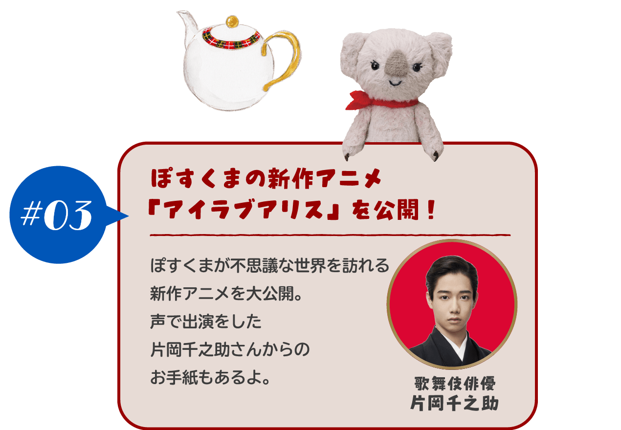 【#03 ぽすくまの新作アニメ「アイラブアリス」を公開！】ぽすくまが不思議な世界を訪れる新作アニメを大公開。声で出演をした片岡千之助さんからのお手紙もあるよ。	
