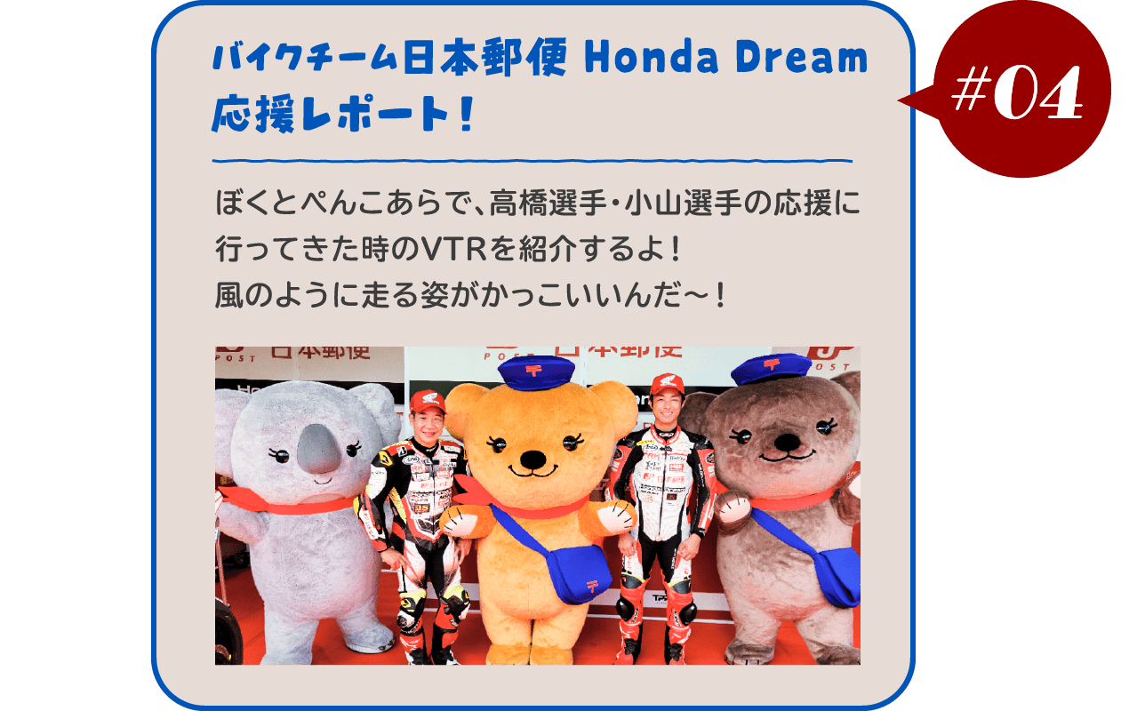 【#04 バイクチーム日本郵便 Honda Dream 応援レポート！】ぼくとぺんこあらで、高橋選手・小山選手の応援に行ってきた時のVTRを紹介するよ！風のように走る姿がかっこいいんだ～！