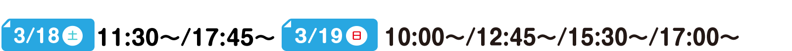 3/18(土) 11:30～/17:45～ 3/19(日) 10:00～/12:45～/15:30～/17:00～