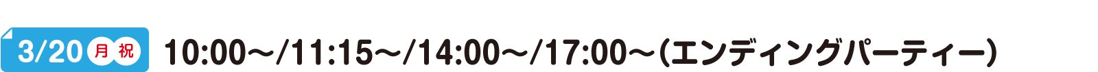 3/20(月)(祝) 10:00～/11:15～/14:00～/17:00～（エンディングパーティー）