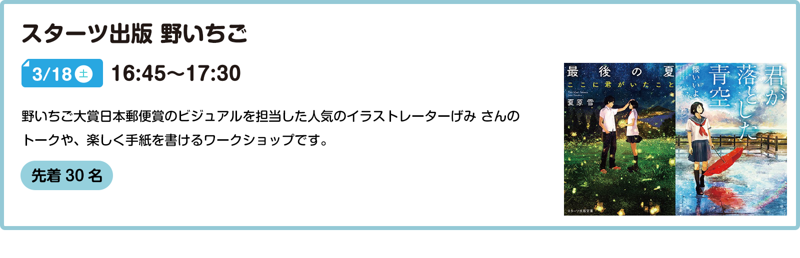 スターツ出版 野いちご 3/18(土) 16:45～17:30 野いちご大賞日本郵便賞のビジュアルを担当した人気のイラストレーターげみ さんのトークや、楽しく手紙を書けるワークショップです。  先着30名