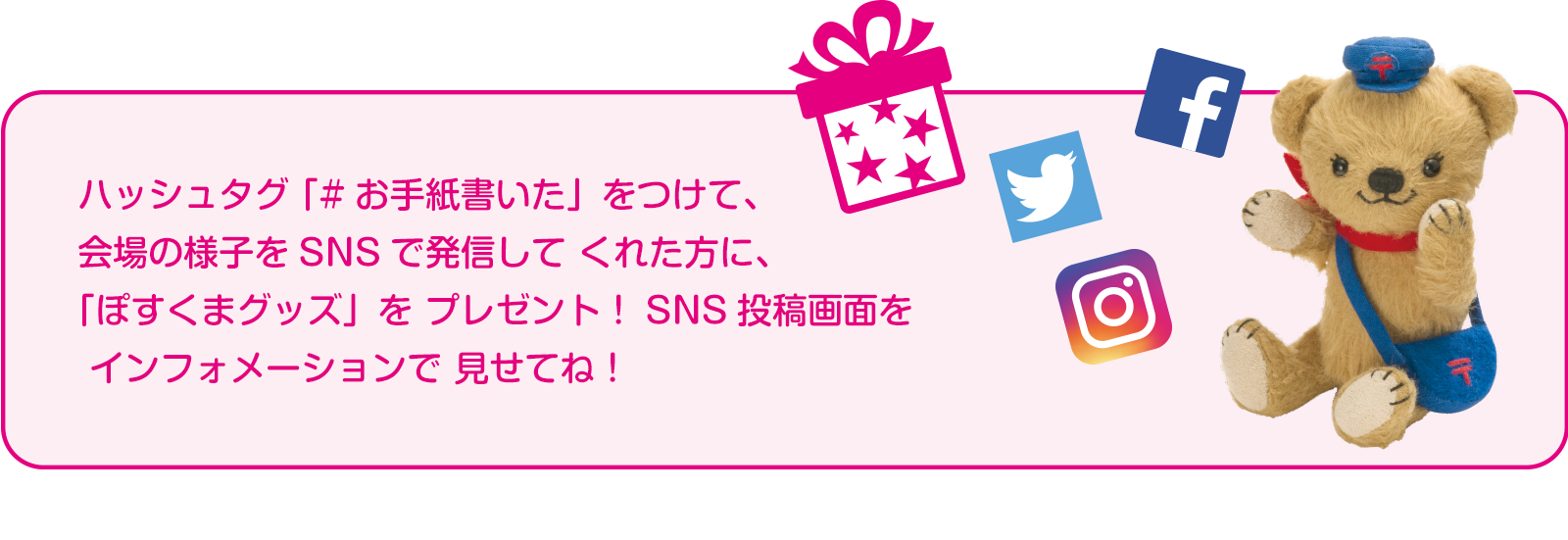 ハッシュタグ「#お手紙書いた」をつけて、会場の様子をSNSで発信して くれた方に、「ぽすくまグッズ」をプレゼント！SNS投稿画面をインフォメーションで見せてね！