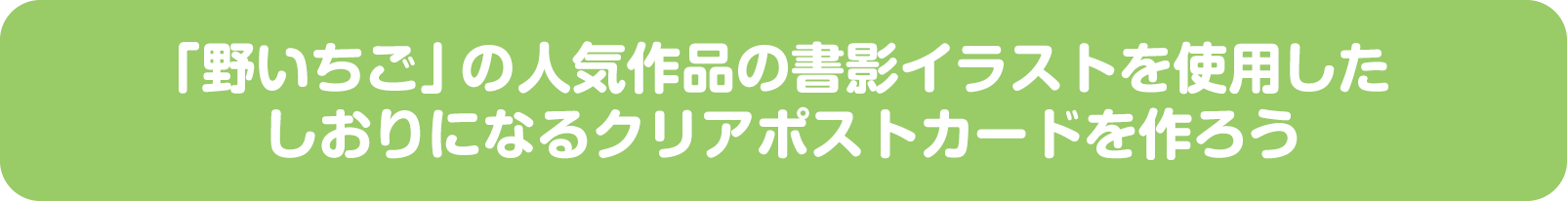 「野いちご」の人気作品の書影イラストを使用したしおりになるクリアポストカードを作ろう