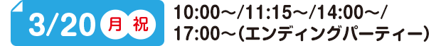 3/20(月)(祝) 10:00～/11:15～/14:00～/17:00～（エンディングパーティー）