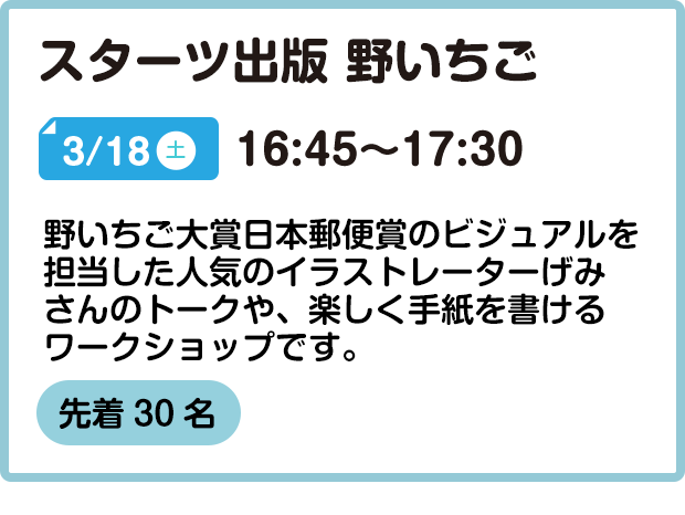 スターツ出版 野いちご 3/18(土) 16:45～17:30 野いちご大賞日本郵便賞のビジュアルを担当した人気のイラストレーターげみ さんのトークや、楽しく手紙を書けるワークショップです。  先着30名