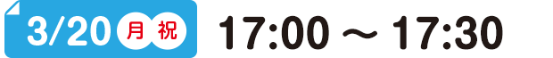 3/20(月)(祝) 17:00～17:30