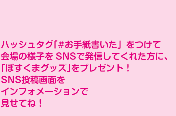 ハッシュタグ「#お手紙書いた」をつけて、会場の様子をSNSで発信して くれた方に、「ぽすくまグッズ」をプレゼント！SNS投稿画面をインフォメーションで見せてね！