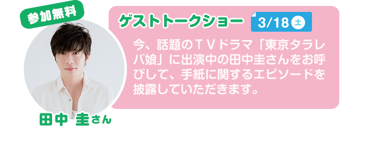 参加無料 ゲストトークショー3/18(土) 今、話題のＴＶドラマ「東京タラレバ娘」に出演中の田中圭さんをお呼びして、手紙に関するエピソードを披露していただきます。
