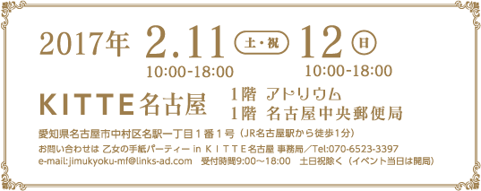 2017年 2.11(土) 12(日) KITTE名古屋 1階アトリウム 4階名古屋中央郵便局 愛知県名古屋市中村区名駅一丁目1番1号 お問い合わせは乙女の手紙パーティー事務局/Tel.070-6523-3397 e-mail:jimukyoku-mf@links-ad.com 受付時間9:00〜18:00 土日祝除く (イベント当日は開局)
