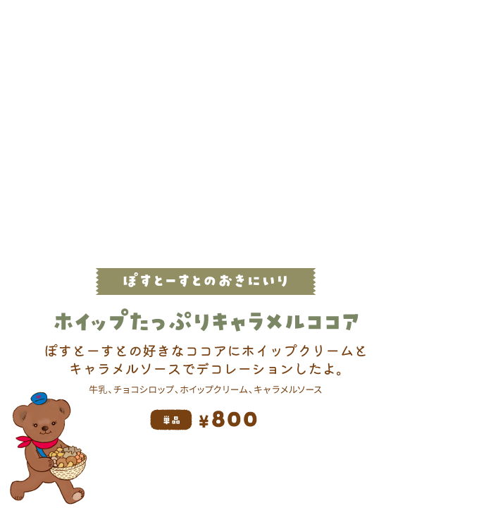 【ぽすとーすとのおきにいり/ホイップたっぷりキャラメルココア】ぽすとーすとの好きなココアにホイップクリームとキャラメルソースでデコレーションしたよ。単品800円