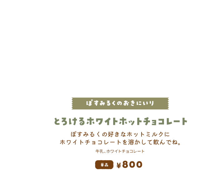 【ぽすみるくのおきにいり/とろけるホワイトホットチョコレート】ぽすみるくの好きなホットミルクにホワイトチョコレートを溶かして飲んでね。単品800円