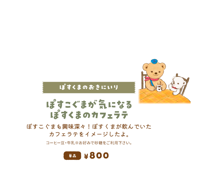 【ぽすくまのおきにいり/ぽすこぐまが気になるぽすくまのカフェラテ】ぽすこぐまも興味深々！ぽすくまが飲んでいたカフェラテをイメージしたよ。単品800円