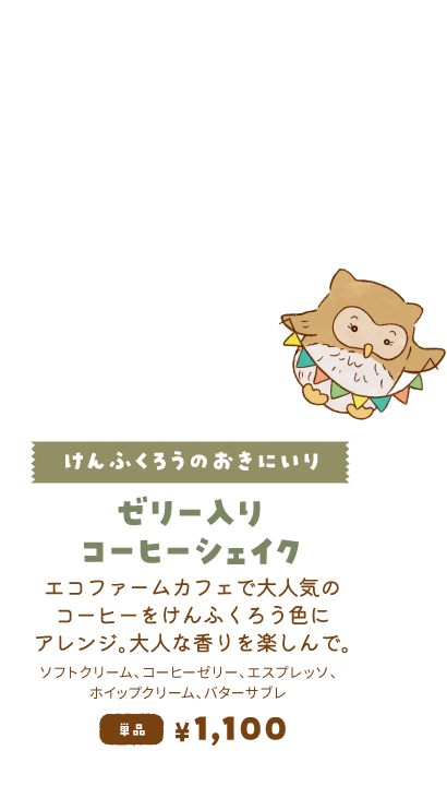 【けんふくろうのおきにいり/ゼリー入りコーヒーシェイク】エコファームカフェで大人気のコーヒーをけんふくろう色にアレンジ。大人な香りを楽しんで。単品1,100円