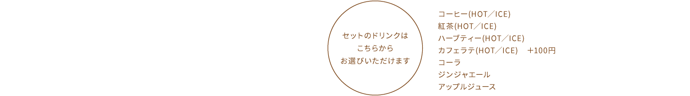 【セットのドリンクはこちらからお選びいただけます】コーヒー(HOT／ICE)、紅茶(HOT／ICE)、ハーブティー(HOT／ICE)、カフェラテ(HOT／ICE) ＋100円、コーラ、ジンジャエール、アップルジュース