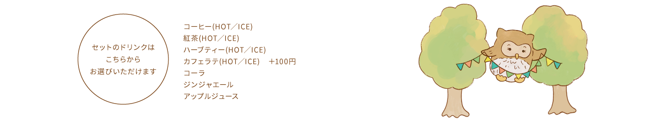 【セットのドリンクはこちらからお選びいただけます】コーヒー(HOT／ICE)、紅茶(HOT／ICE)、ハーブティー(HOT／ICE)、カフェラテ(HOT／ICE) ＋100円、コーラ、ジンジャエール、アップルジュース