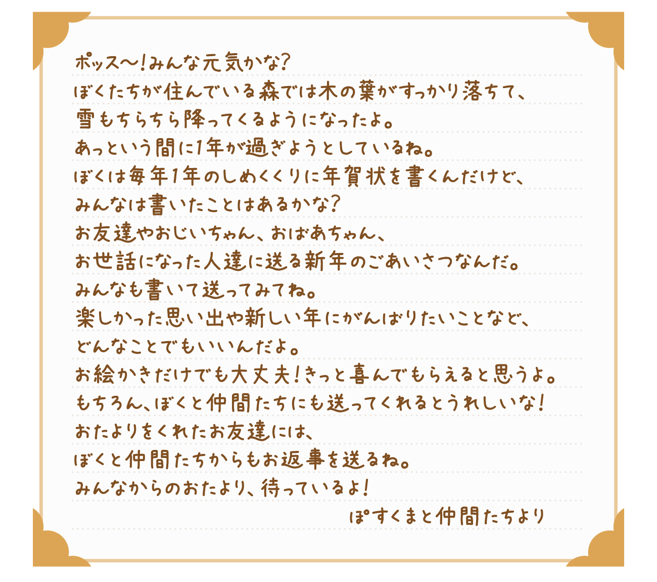ポッス～！みんな元気かな？ぼくたちが住んでいる森では木の葉がすっかり落ちて、雪もちらちら降ってくるようになったよ。あっという間に1年が過ぎようとしているね。ぼくは毎年1年のしめくくりに年賀状を書くんだけど、みんなは書いたことはあるかな？お友達やおじいちゃん、おばあちゃん、お世話になった人達に送る新年のごあいさつなんだ。みんなも書いて送ってみてね。楽しかった思い出や新しい年にがんばりたいことなど、どんなことでもいいんだよ。お絵かきだけでも大丈夫！きっと喜んでもらえると思うよ。もちろん、ぼくと仲間たちにも送ってくれるとうれしいな！おたよりをくれたお友達には、ぼくと仲間たちからもお返事を送るね。みんなからのおたより、待っているよ！ぽすくまと仲間たちより