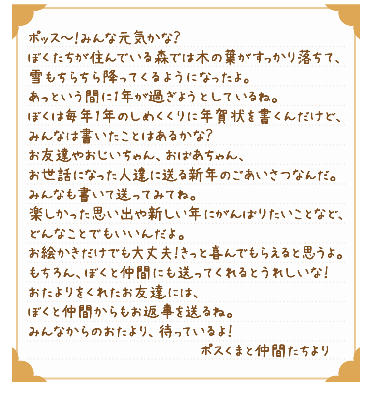 ポッス～！みんな元気かな？ぼくたちが住んでいる森では木の葉がすっかり落ちて、雪もちらちら降ってくるようになったよ。あっという間に1年が過ぎようとしているね。ぼくは毎年1年のしめくくりに年賀状を書くんだけど、みんなは書いたことはあるかな？お友達やおじいちゃん、おばあちゃん、お世話になった人達に送る新年のごあいさつなんだ。みんなも書いて送ってみてね。楽しかった思い出や新しい年にがんばりたいことなど、どんなことでもいいんだよ。お絵かきだけでも大丈夫！きっと喜んでもらえると思うよ。もちろん、ぼくと仲間たちにも送ってくれるとうれしいな！おたよりをくれたお友達には、ぼくと仲間たちからもお返事を送るね。みんなからのおたより、待っているよ！ぽすくまと仲間たちより