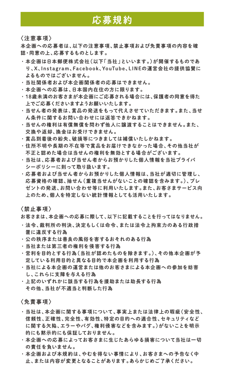 応募規約：本企画への応募者は、以下の注意事項、禁止事項および免責事項の内容を確認・同意の上、応募するものとします。他、禁止事項：お客さまは、本企画への応募に際して、以下に記載することを行ってはなりません。他、免責事項