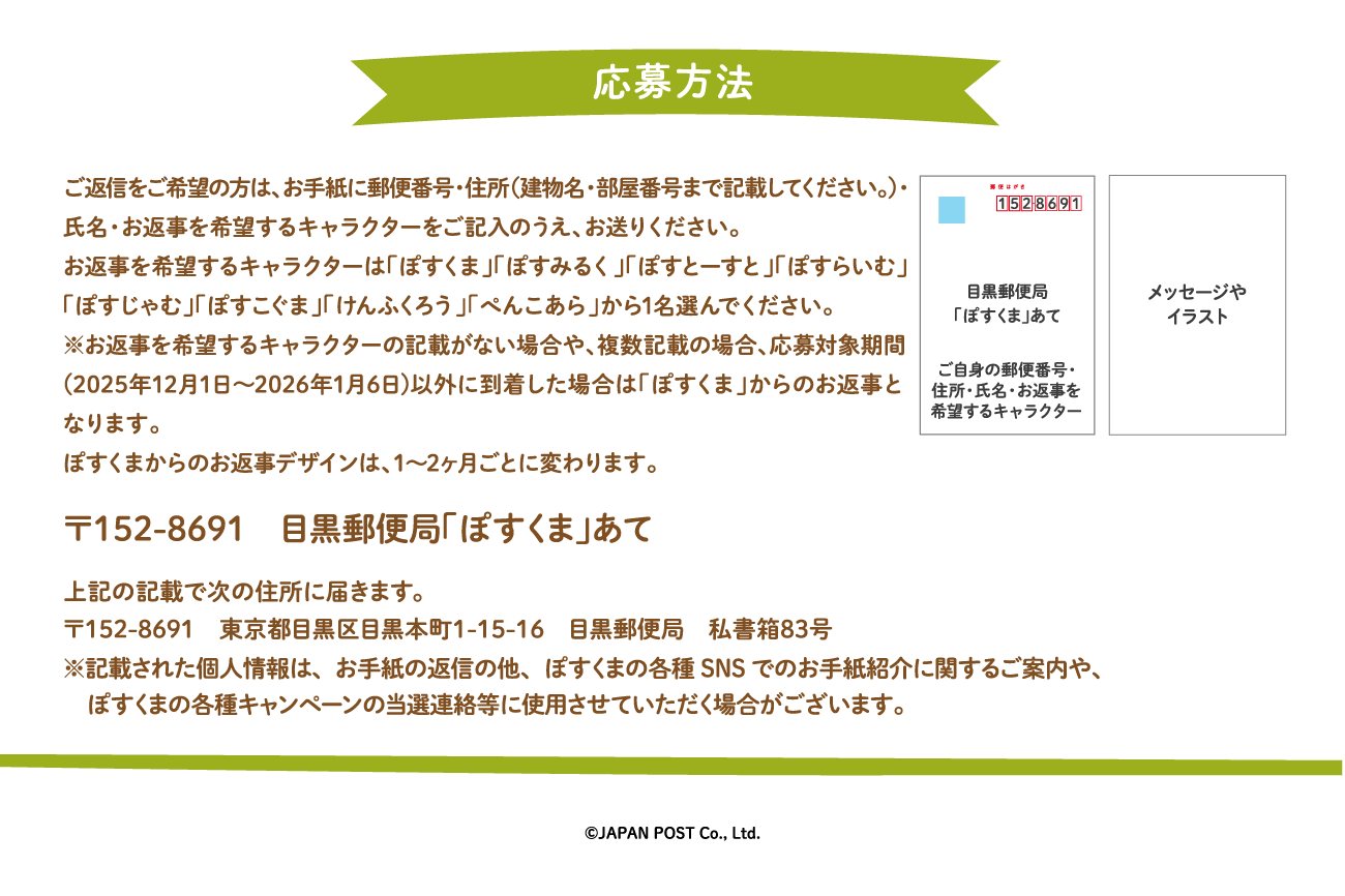 ご返信をご希望の方は、お手紙に郵便番号・住所（建物名・部屋番号まで記載してください。）・氏名・お返事を希望するキャラクターをご記入のうえ、お送りください。お返事を希望するキャラクターは「ぽすくま」「ぽすみるく」「ぽすとーすと」「ぽすらいむ」「ぽすじゃむ」「ぽすこぐま」「けんふくろう」「ぺんこあら」から1名選んでください。※お返事を希望するキャラクターの記載がない場合や、複数記載の場合は「ぽすくま」からのお返事となります。ぽすくまからのお返事デザインは、1～2ヶ月ごとに変わります。〒152-8691　目黒郵便局「ぽすくま」あて　上記の記載で次の住所に届きます。〒152-8691　東京都目黒区目黒本町1-15-16　目黒郵便局　私書箱83号※記載された個人情報は、お手紙の返信の他、ぽすくまの各種SNSでのお手紙紹介に関するご案内や、ぽすくまの各種キャンペーンの当選連絡等に使用させていただく場合がございます。