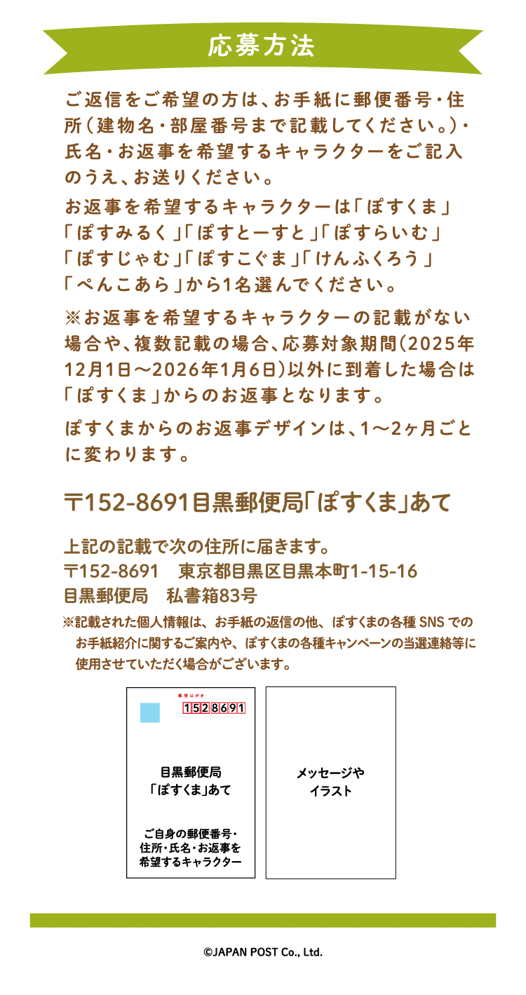 ご返信をご希望の方は、お手紙に郵便番号・住所（建物名・部屋番号まで記載してください。）・氏名・お返事を希望するキャラクターをご記入のうえ、お送りください。お返事を希望するキャラクターは「ぽすくま」「ぽすみるく」「ぽすとーすと」「ぽすらいむ」「ぽすじゃむ」「ぽすこぐま」「けんふくろう」「ぺんこあら」から1名選んでください。※お返事を希望するキャラクターの記載がない場合や、複数記載の場合は「ぽすくま」からのお返事となります。ぽすくまからのお返事デザインは、1～2ヶ月ごとに変わります。〒152-8691　目黒郵便局「ぽすくま」あて　上記の記載で次の住所に届きます。〒152-8691　東京都目黒区目黒本町1-15-16　目黒郵便局　私書箱83号※記載された個人情報は、お手紙の返信の他、ぽすくまの各種SNSでのお手紙紹介に関するご案内や、ぽすくまの各種キャンペーンの当選連絡等に使用させていただく場合がございます。