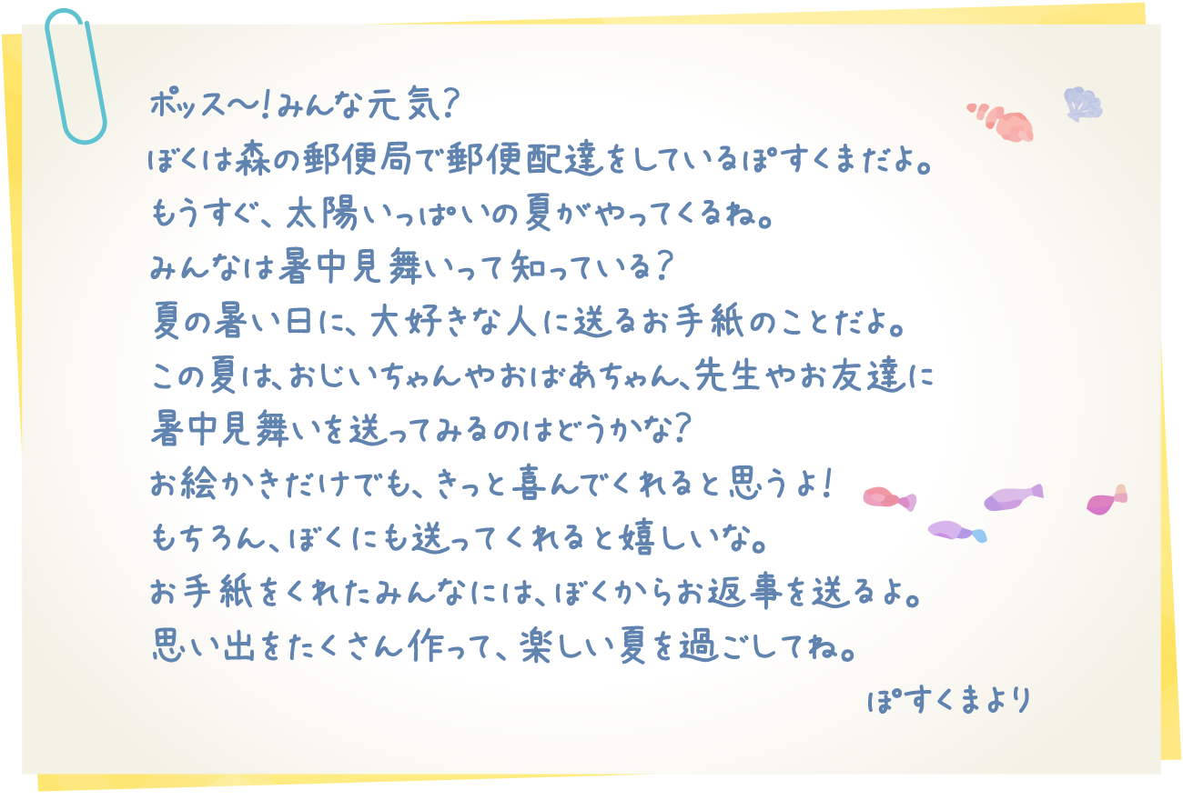 ポッス～！みんな元気？ぼくは森の郵便局で郵便配達をしているぽすくまだよ。もうすぐ、太陽いっぱいの夏がやってくるね。みんなは暑中見舞いって知っている？夏の暑い日に、大好きな人に送るお手紙のことだよ。この夏は、おじいちゃんやおばあちゃん、先生やお友達に暑中見舞いを送ってみるのはどうかな？お絵かきだけでも、きっと喜んでくれると思うよ！もちろん、ぼくにも送ってくれると嬉しいな。お手紙をくれたみんなには、ぼくからお返事を送るよ。思い出をたくさん作って、楽しい夏を過ごしてね。ぽすくまより