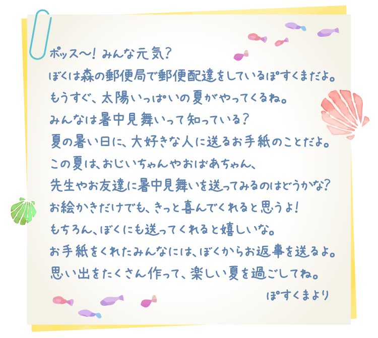 ポッス～！みんな元気？ぼくは森の郵便局で郵便配達をしているぽすくまだよ。もうすぐ、太陽いっぱいの夏がやってくるね。みんなは暑中見舞いって知っている？夏の暑い日に、大好きな人に送るお手紙のことだよ。この夏は、おじいちゃんやおばあちゃん、先生やお友達に暑中見舞いを送ってみるのはどうかな？お絵かきだけでも、きっと喜んでくれると思うよ！もちろん、ぼくにも送ってくれると嬉しいな。お手紙をくれたみんなには、ぼくからお返事を送るよ。思い出をたくさん作って、楽しい夏を過ごしてね。ぽすくまより