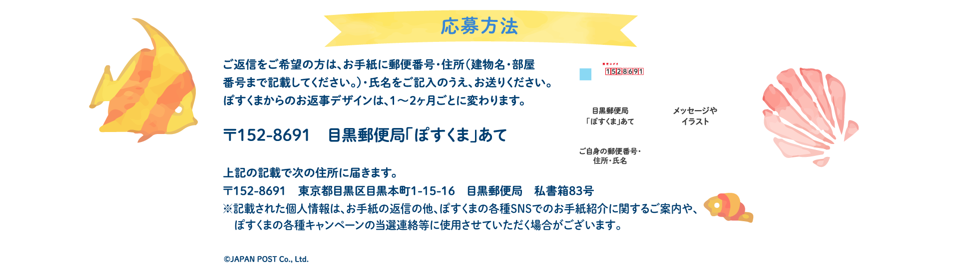 応募方法ご返信をご希望の方は、お手紙に郵便番号・住所（建物名・部屋番号まで記載してください。）・氏名をご記入のうえ、お送りください。ぽすくまからのお返事デザインは、1〜2ヶ月ごとに変わります。〒152-8691　目黒郵便局「ぽすくま」あて】上記の記載で次の住所に届きます。〒152-8691　東京都目黒区目黒本町1-15-16　目黒郵便局　私書箱83号※記載された個人情報は、お手紙の返信の他、ぽすくまの各種SNSでのお手紙紹介に関するご案内や、ぽすくまの各種キャンペーンの当選連絡等に使用させていただく場合がございます。
