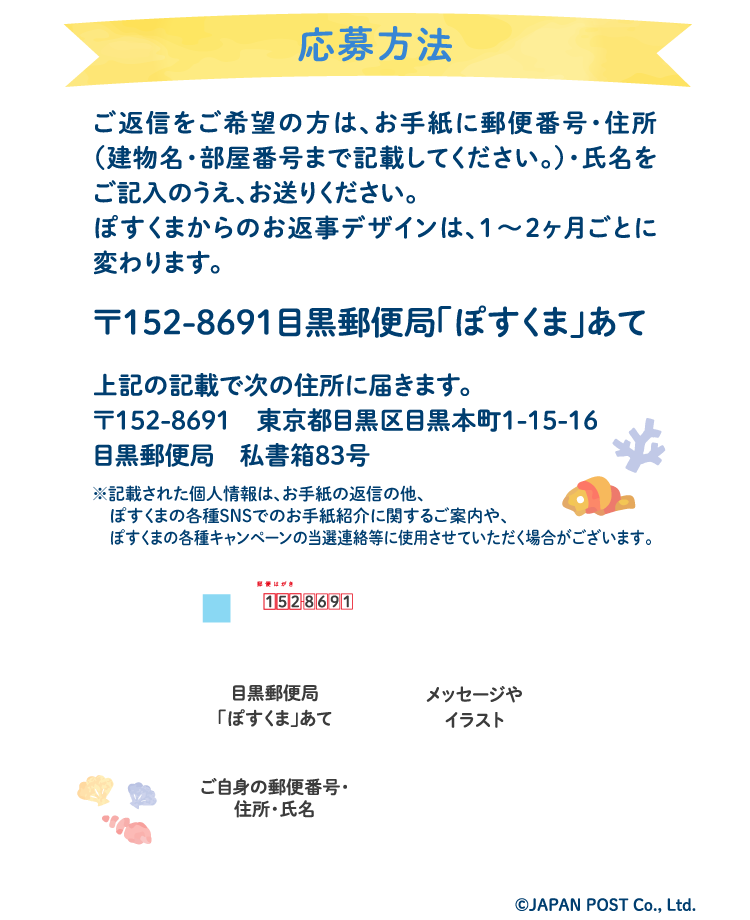 応募方法ご返信をご希望の方は、お手紙に郵便番号・住所（建物名・部屋番号まで記載してください。）・氏名をご記入のうえ、お送りください。ぽすくまからのお返事デザインは、1〜2ヶ月ごとに変わります。〒152-8691　目黒郵便局「ぽすくま」あて】上記の記載で次の住所に届きます。〒152-8691　東京都目黒区目黒本町1-15-16　目黒郵便局　私書箱83号※記載された個人情報は、お手紙の返信の他、ぽすくまの各種SNSでのお手紙紹介に関するご案内や、ぽすくまの各種キャンペーンの当選連絡等に使用させていただく場合がございます。