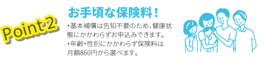 Point2 お手頃な保険料！　・基本補償は告知不要のため、健康状態にかかわらずお申込みできます。・年齢・性別にかかわらず保険料は月額860円から選べます。