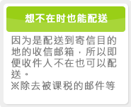 想不在时也能配送 因为是配送到寄信目的地的收信邮箱，所以即便收件人不在也可以配送。