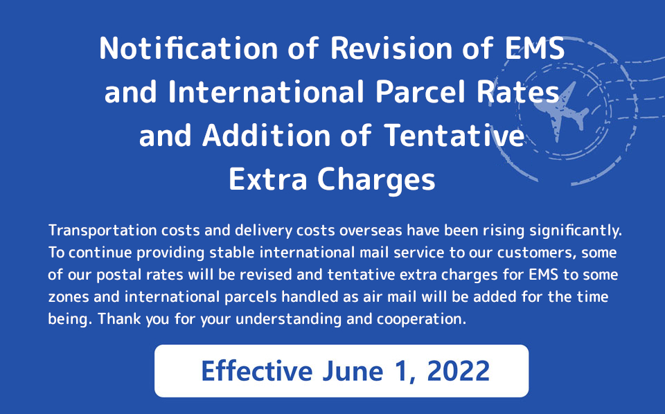 Transportation costs and delivery costs overseas have been rising significantly. To continue providing stable international mail service to our customers, some of our postal rates will be revised and tentative extra charges for EMS to some zones and international parcels handled as air mail will be added for the time being. Thank you for your understanding and cooperation.