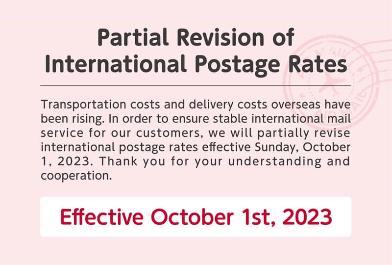Partial Revision of International Postage Rates. Transportation costs and delivery costs overseas have been rising. In order to ensure stable international mail service for our customers, we will partially revise international postage rates effective Sunday, October 1, 2023. Thank you for your understanding and cooperation. Effective October 1st, 2023
