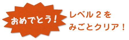おめでとう！レベル2をみごとクリア！