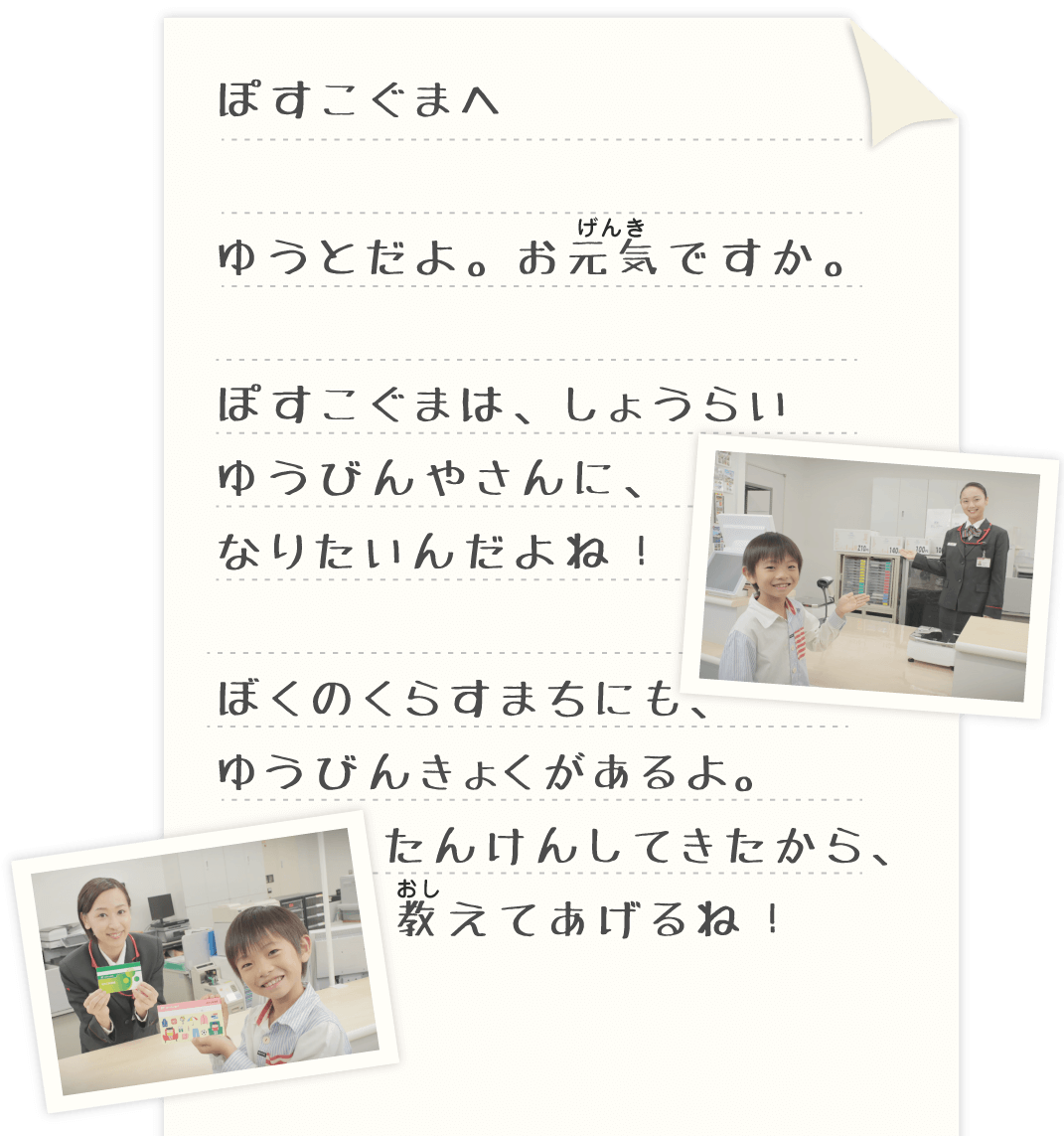 ぽすこぐまへ ゆうとだよ。おげんきですか ぽすこぐまは、しょうらい 郵便屋さんになりたいんだよね！ ぼくのくらす町にも郵便局があるよ たんけんしてきたから おしえてあげるね