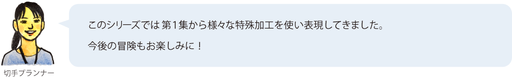 このシリーズでは第1集から様々な特殊加工を使い表現してきました。今後の冒険もお楽しみに！