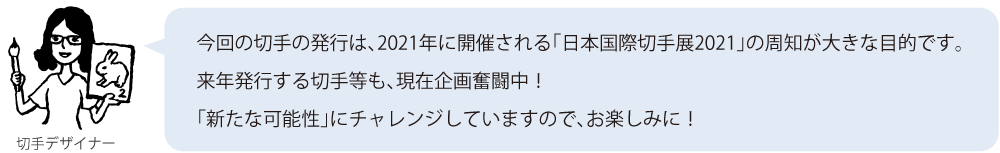 今回の切手の発行は、2021年に開催される「日本国際切手展2021」の周知が大きな目的です。来年発行する切手等も、現在企画奮闘中！「新たな可能性」にチャレンジしていますので、お楽しみに！