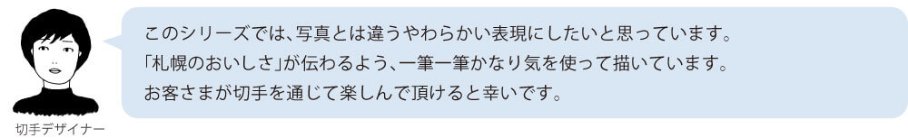 このシリーズでは、写真とは違うやわらかい表現にしたいと思っています。「札幌のおいしさ」が伝わるよう、一筆一筆かなり気を使って描いています。お客さまが切手を通じて楽しんで頂けると幸いです。