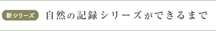 新シリーズ　自然の記録シリーズができるまで