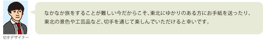 なかなか旅をすることが難しい今だからこそ、東北にゆかりのある方にお手紙を送ったり、東北の景色や工芸品など、切手を通じて楽しんでいただけると幸いです。