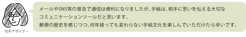 メールやSNS等の普及で通信は便利になりましたが、手紙は、相手に思いを伝える大切なコミュニケーションツールだと思います。郵便の歴史を感じつつ、何年経っても変わらない手紙文化を楽しんでいただけたら幸いです。