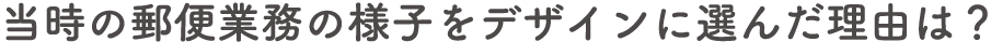 当時の郵便業務の様子をデザインに選んだ理由は？