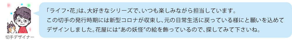 「ライフ・花」は、大好きなシリーズで、いつも楽しみながら担当しています。この切手の発行時期には新型コロナが収束し、元の日常生活に戻っている様にと願いを込めてデザインしました。花屋には“あの妖怪”の絵を飾っているので、探してみて下さいね。