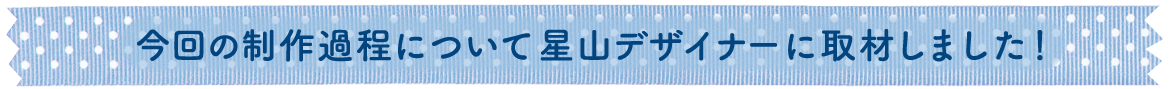今回の制作過程について星山デザイナーに取材しました！