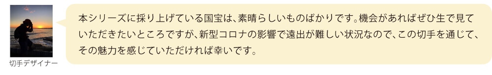 本シリーズに採り上げている国宝は、素晴らしいものばかりです。機会があればぜひ生で見ていただきたいところですが、新型コロナの影響で遠出が難しい状況なので、この切手を通じて、その魅力を感じていただければ幸いです。