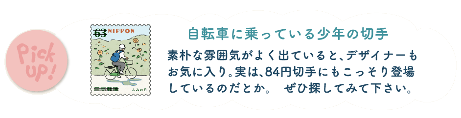 自転車に乗っている少年の切手。素朴な雰囲気がよく出ていると、デザイナーもお気に入り。実は、84円切手にもこっそり登場しているのだとか。ぜひ探してみて下さい。