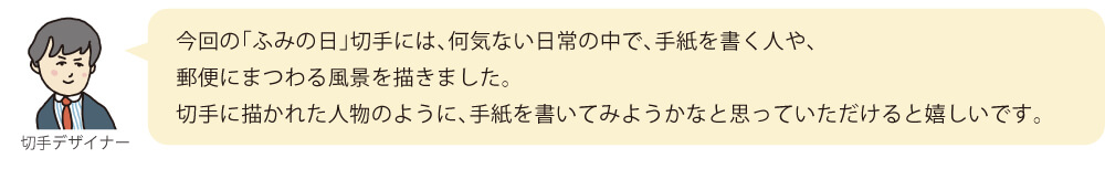 今回の「ふみの日」切手には、何気ない日常の中で、手紙を書く人や、郵便にまつわる風景を描きました。切手に描かれた人物のように、手紙を書いてみようかなと思っていただけると嬉しいです。